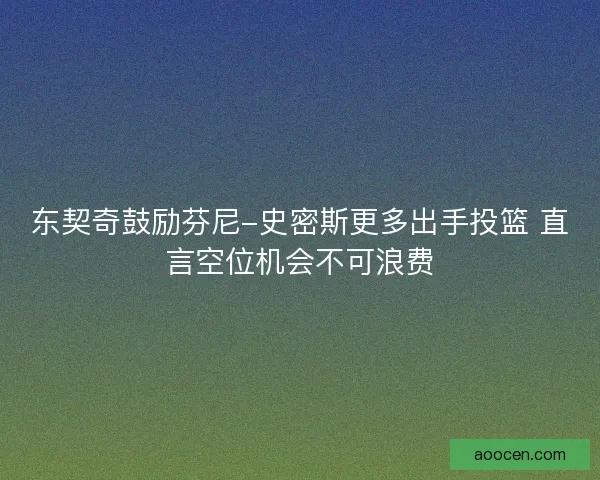 东契奇鼓励芬尼-史密斯更多出手投篮 直言空位机会不可浪费