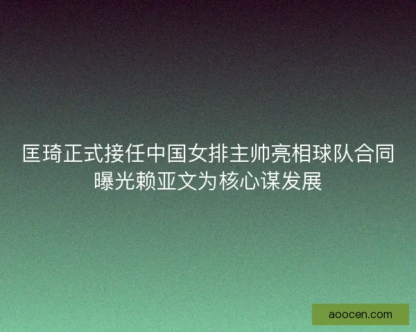 匡琦正式接任中国女排主帅亮相球队合同曝光赖亚文为核心谋发展