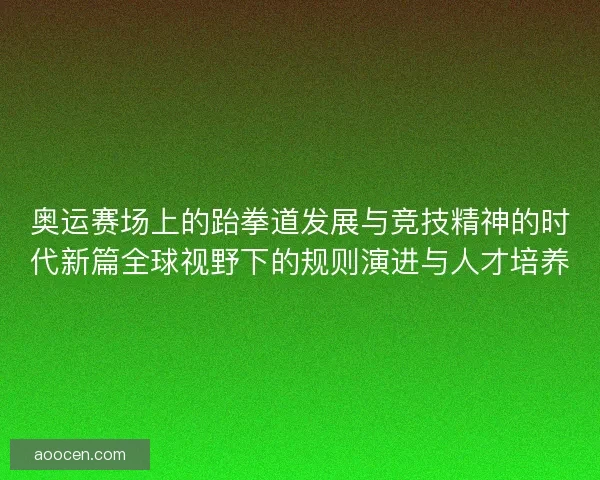 奥运赛场上的跆拳道发展与竞技精神的时代新篇全球视野下的规则演进与人才培养 奥运赛场上的跆拳道发展与竞技精神的时代新篇全球视野下的规则演进与人才培养