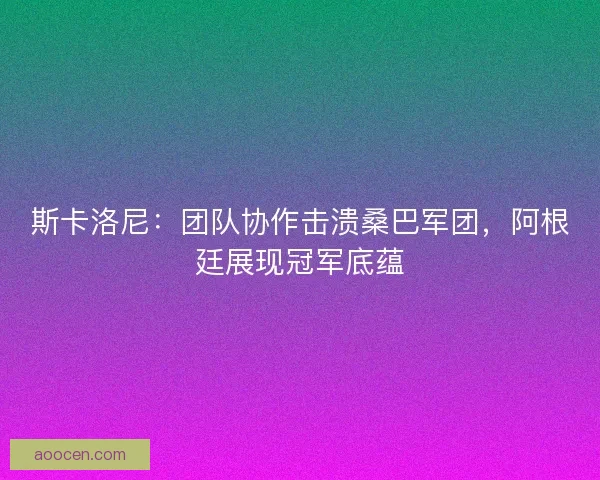斯卡洛尼：团队协作击溃桑巴军团，阿根廷展现冠军底蕴