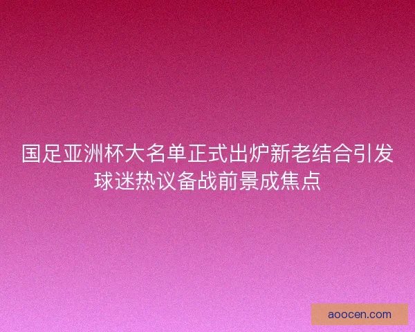 国足亚洲杯大名单正式出炉新老结合引发球迷热议备战前景成焦点