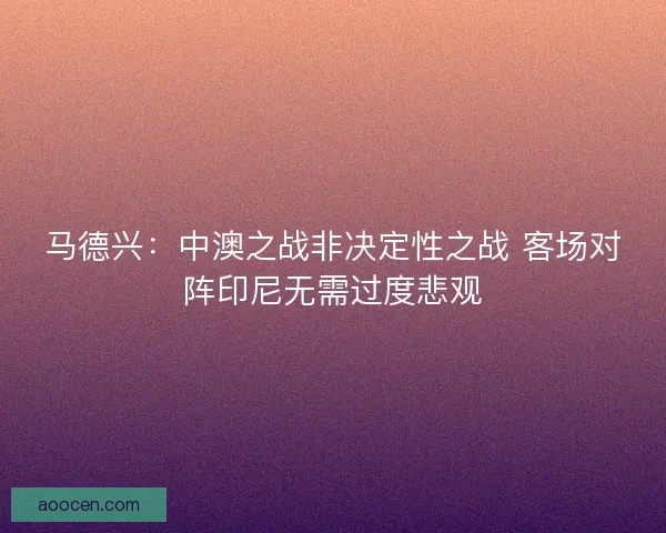马德兴：中澳之战非决定性之战 客场对阵印尼无需过度悲观