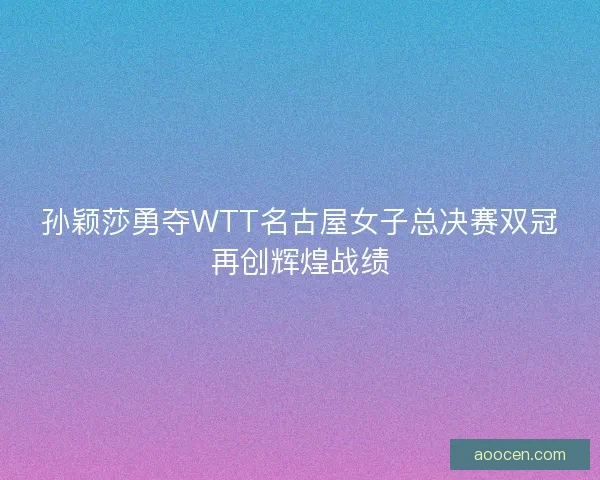 孙颖莎勇夺WTT名古屋女子总决赛双冠再创辉煌战绩 孙颖莎勇夺WTT名古屋女子总决赛双冠再创辉煌战绩