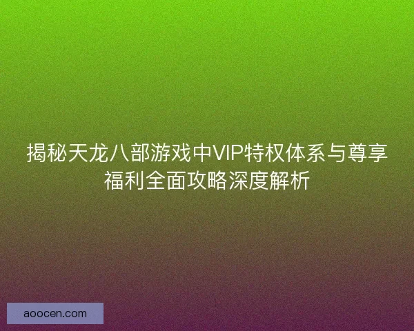 揭秘天龙八部游戏中VIP特权体系与尊享福利全面攻略深度解析