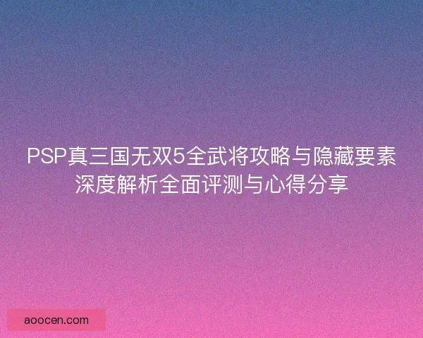 PSP真三国无双5全武将攻略与隐藏要素深度解析全面评测与心得分享