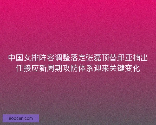 中国女排阵容调整落定张磊顶替邱亚楠出任接应新周期攻防体系迎来关键变化