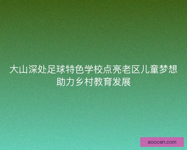 大山深处足球特色学校点亮老区儿童梦想助力乡村教育发展 大山深处足球特色学校点亮老区儿童梦想助力乡村教育发展