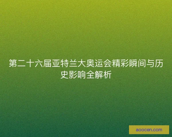 第二十六届亚特兰大奥运会精彩瞬间与历史影响全解析