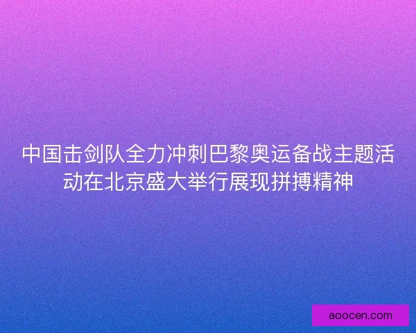 中国击剑队全力冲刺巴黎奥运备战主题活动在北京盛大举行展现拼搏精神