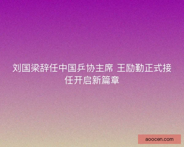 刘国梁辞任中国乒协主席 王励勤正式接任开启新篇章