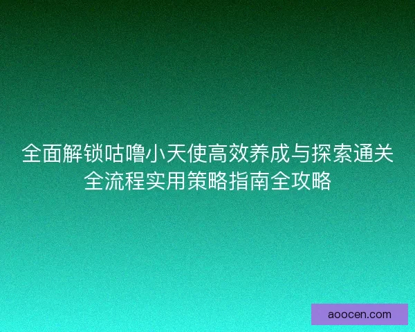 全面解锁咕噜小天使高效养成与探索通关全流程实用策略指南全攻略