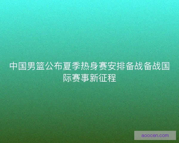 中国男篮公布夏季热身赛安排备战备战国际赛事新征程 中国男篮公布夏季热身赛安排备战备战国际赛事新征程
