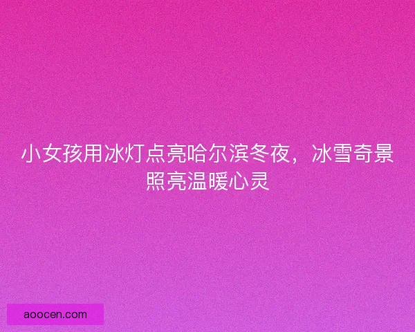 小女孩用冰灯点亮哈尔滨冬夜,冰雪奇景照亮温暖心灵 小女孩用冰灯点亮哈尔滨冬夜,冰雪奇景照亮温暖心灵