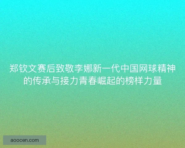 郑钦文赛后致敬李娜新一代中国网球精神的传承与接力青春崛起的榜样力量 郑钦文赛后致敬李娜新一代中国网球精神的传承与接力青春崛起的榜样力量