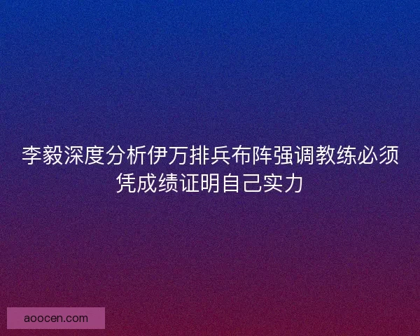 李毅深度分析伊万排兵布阵强调教练必须凭成绩证明自己实力 李毅深度分析伊万排兵布阵强调教练必须凭成绩证明自己实力