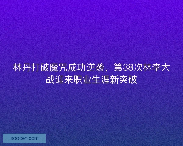 林丹打破魔咒成功逆袭,第38次林李大战迎来职业生涯新突破 林丹打破魔咒成功逆袭,第38次林李大战迎来职业生涯新突破