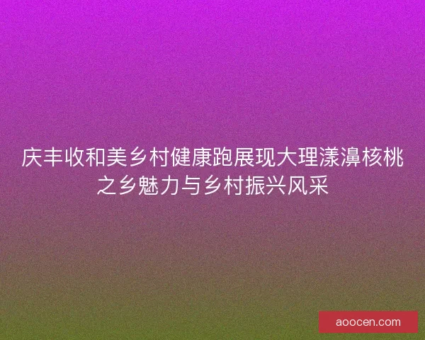 庆丰收和美乡村健康跑展现大理漾濞核桃之乡魅力与乡村振兴风采
