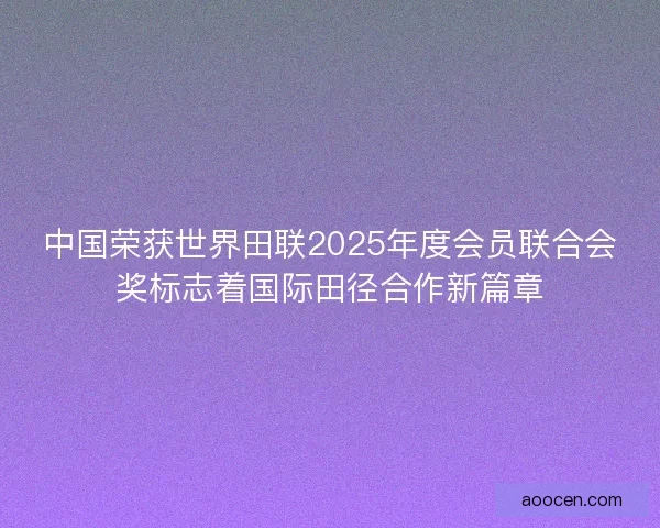 中国荣获世界田联2025年度会员联合会奖标志着国际田径合作新篇章